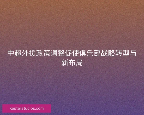 中超外援政策调整促使俱乐部战略转型与新布局
