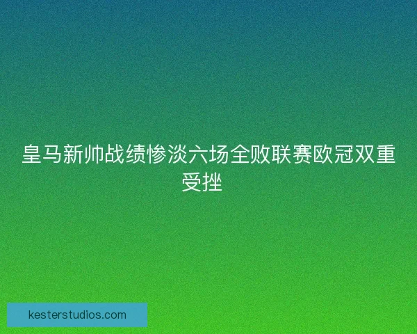 皇马新帅战绩惨淡六场全败联赛欧冠双重受挫  