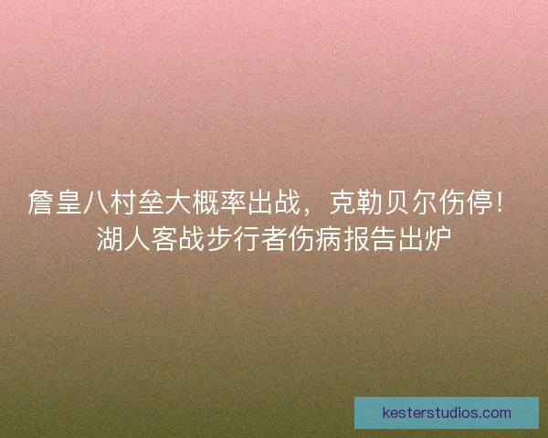 詹皇八村垒大概率出战，克勒贝尔伤停！湖人客战步行者伤病报告出炉