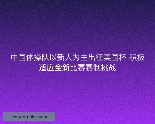 中国体操队以新人为主出征美国杯 积极适应全新比赛赛制挑战