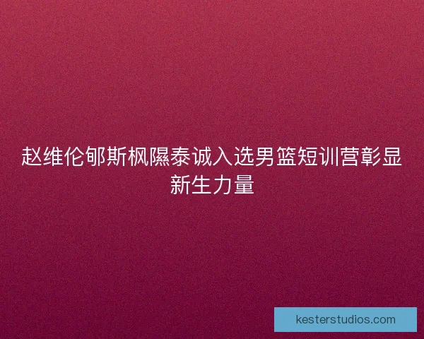 赵维伦郇斯枫隰泰诚入选男篮短训营彰显新生力量