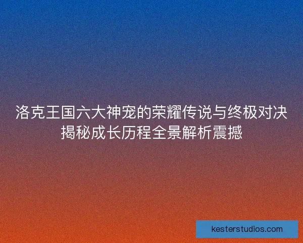 洛克王国六大神宠的荣耀传说与终极对决揭秘成长历程全景解析震撼