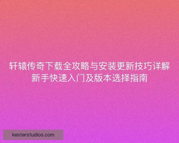 轩辕传奇下载全攻略与安装更新技巧详解新手快速入门及版本选择指南