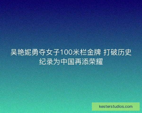 吴艳妮勇夺女子100米栏金牌 打破历史纪录为中国再添荣耀