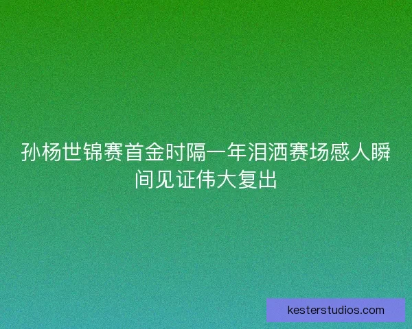 孙杨世锦赛首金时隔一年泪洒赛场感人瞬间见证伟大复出