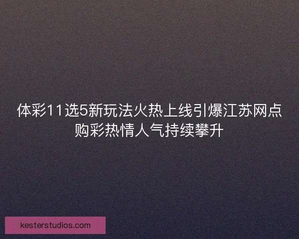 体彩11选5新玩法火热上线引爆江苏网点购彩热情人气持续攀升